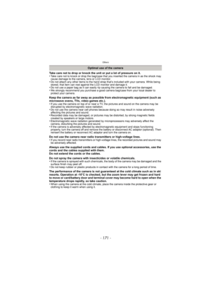Page 171- 171 -
Others
Take care not to drop or knock the unit or put a lot of pressure on it.
•Take care not to knock or drop the bag/case that you inserted the camera in as the shock may 
cause damage to the camera, lens or LCD monitor.
•Do not attach any other items to the hand strap that’s included with your camera. While being 
stored, that item can rest against the LCD monitor and damage it.
•Do not use a paper bag as it can easily rip causing the camera to fall and be damaged.•We strongly recommend you...