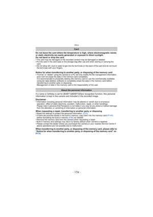 Page 174Others
- 174 -
Do not leave the card where the temperature is high, where electromagnetic waves 
or static electricity are easily generated or exposed to direct sunlight. 
Do not bend or drop the card. 
•
The card may be damaged or the recorded content may be damaged or deleted.•Put the card in the card case or the storage bag after use and when storing or carrying the 
card.
•Do not allow dirt, dust or water to get into the terminals on the back of the card and do not touch 
the terminals with your...