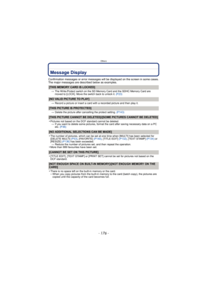 Page 176Others
- 176 -
Message Display
Confirmation messages or error messages will be displayed on the screen in some cases.
The major messages are described below as examples.
[THIS MEMORY CARD IS LOCKED]
>The Write-Protect switch on the SD Memo ry Card and the SDHC Memory Card are 
moved to [LOCK]. Move the switch back to unlock it.  (P23)
[NO VALID PICTURE TO PLAY]
>Record a picture or insert a card with a recorded picture and then play it.
[THIS PICTURE IS PROTECTED]
>Delete the picture after cancelling the...