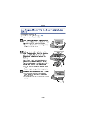 Page 19- 19 -
Preparation
Inserting and Removing the Card (optional)/the 
Battery
•Check that this unit is turned off.•Confirm that there is no foreign object. (P7)•We recommend using a Panasonic card.
Slide the release lever in the direction of 
the arrow and open the card/battery door.
•Always use genuine Panasonic batteries.•If you use other batteries, we cannot guarantee 
the quality of this product.
Battery: Insert until it is locked by the 
lever A being careful about the direction 
you insert it. Pull...