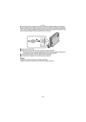 Page 21- 21 -
Preparation
∫Connecting the AC adaptor and multi conversion adaptor instead of the battery
Always purchase the AC adaptor (optional) and  the multi conversion adaptor (optional) as 
a set. The AC adaptor (optional) cannot be used by itself. Also, read the instruction for the 
multi conversion adaptor (optional) regarding the connection.
1 Open the terminal cover
2 Connect the camera with the multi conversion adaptor (optional)
•
Ensure that only the AC adaptor (optional) and multi conversion...