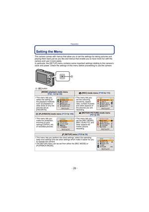 Page 26Preparation
- 26 -
Setting the Menu
The camera comes with menus that allow you to set the settings for taking pictures and 
playing them back just as you like and menus that enable you to have more fun with the 
camera and use it more easily.
In particular, the [SETUP] menu contains some important settings relating to the camera’s 
clock and power. Check the settings of this menu before proceeding to use the camera.
A[( ] button
[MODE] playback mode menu
 (P49 , 123 to 128)! [REC] mode menu  (P100 to 11...