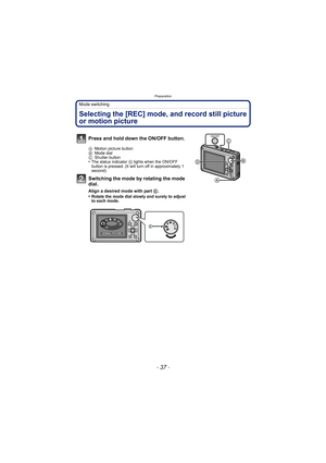 Page 37- 37 -
Preparation
Mode switching
Selecting the [REC] mode, and record still picture 
or motion picture
Press and hold down the ON/OFF button.
AMotion picture button
B Mode dial
C Shutter button
•The status indicator  D lights when the ON/OFF 
button is pressed. (It will turn off in approximately 1 
second)
Switching the mode by rotating the mode 
dial.
Align a desired mode with part  E.
•Rotate the mode dial slowly and surely to adjust 
to each mode.
ON/OFF
NORMAL PICTURE
SCN 