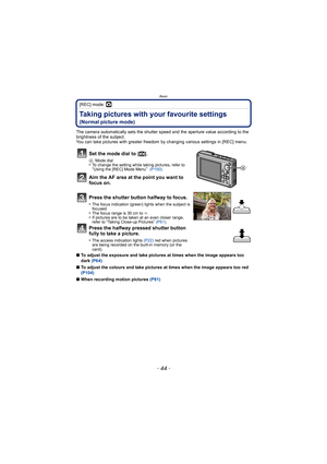 Page 44Basic
- 44 -
[REC] mode: ·
Taking pictures with your favourite settings 
(Normal picture mode)
The camera automatically sets the shutter speed and the aperture value according to the 
brightness of the subject.
You can take pictures with greater freedom by changing various settings in [REC] menu.
∫ To adjust the exposure and take pictures at times when the image appears too 
dark  (P64)
∫ To adjust the colours and take pictures at times when the image appears too red 
(P104)
∫ When recording motion...