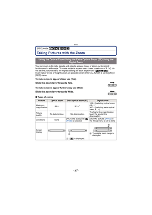 Page 47- 47 -
Basic
[REC] mode: ñ· ¿¨
Taking Pictures with the Zoom
You can zoom-in to make people and objects appear closer or zoom-out to record 
landscapes in wide angle. To make subjec ts appear even closer [maximum of 9.1k], do 
not set the picture size to the highest setting for each aspect ratio ( X/Y /W ).
Even higher levels of magnification are possible when [DIGITAL ZOOM] is set to [ON] in 
[REC] menu.
∫ Types of zooms
Using the Optical Zoom/Using the Extra Optical Zoom (EZ)/Using the 
Digital Zoom...