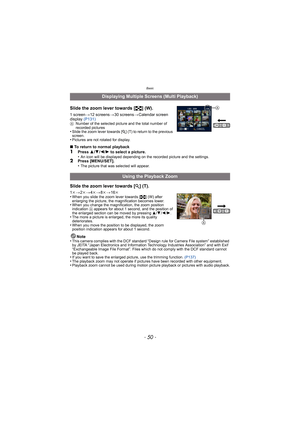 Page 50Basic
- 50 -
Slide the zoom lever towards [L] (W).
1 screen >12 screens >30 screens >Calendar screen 
display  (P131)
ANumber of the selected picture and the total number of 
recorded pictures
•Slide the zoom lever towards [ Z] (T) to return to the previous 
screen.
•Pictures are not rotated for display.
∫ To return to normal playback1Press  3/4 /2 /1  to select a picture.
•An icon will be displayed depending on the recorded picture and the settings.2Press [MENU/SET].
•The picture that was selected will...
