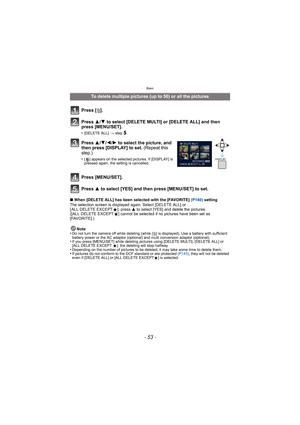 Page 53- 53 -
Basic
∫When [DELETE ALL] has been selected with the [FAVORITE] (P140)  setting
The selection screen is displayed again. Select [DELETE ALL] or 
[ ALL DELETE EXCEPT Ü], press  3 to select [YES] and delete the pictures. 
([ALL DELETE EXCEPT Ü] cannot be selected if no pictures have been set as 
[FAVORITE].)
Note
•
Do not turn the camera off while deleting (while [ ‚] is displayed). Use a ba ttery with sufficient 
battery power or the AC adaptor (optional) and multi conversion adaptor (optional).
•If...