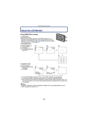 Page 54Advanced (Recording pictures)
- 54 -
Advanced (Recording pictures)About the LCD Monitor
Press [DISPLAY] to change.
ALCD monitor
B [DISPLAY] button
•When the menu screen appears, the [DISPLAY] button is not 
activated. During playback zoom  (P50), while playing back motion 
pictures  (P129) and during a slide show  (P123) , you can only select 
“Normal display  G” or “No display I”.
In recording mode
In playback mode
¢1 If the [HISTOGRAM] in [SETUP] menu is set to [ON], histogram will be displayed.
¢ 2 It...