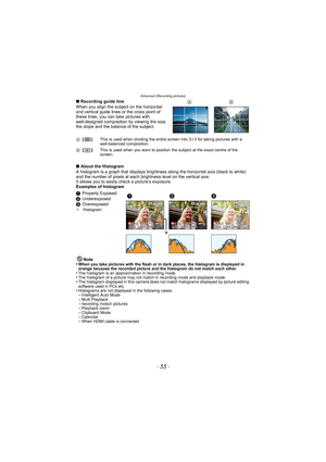 Page 55- 55 -
Advanced (Recording pictures)
∫Recording guide line
When you align the subject on the horizontal 
and vertical guide lines or the cross point of 
these lines, you can take pictures with 
well-designed composition by viewing the size, 
the slope and the balance of the subject.
∫ About the Histogram
A histogram is a graph that displays brightness  along the horizontal axis (black to white) 
and the number of pixels at each bri ghtness level on the vertical axis.
It allows you to easily  check a...