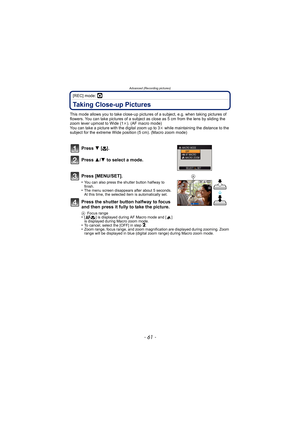 Page 61- 61 -
Advanced (Recording pictures)
[REC] mode: ·
Taking Close-up Pictures 
This mode allows you to take close-up pictures of a subject, e.g. when taking pictures of 
flowers. You can take pictures of a subject as  close as 5 cm from the lens by sliding the 
zoom lever upmost to Wide (1 k). (AF macro mode)
You can take a picture with the digital zoom up to 3 k while maintaining the distance to the 
subject for the extreme Wide posit ion (5 cm). (Macro zoom mode)
Press 4 [# ].
Press  3/4 to select a...