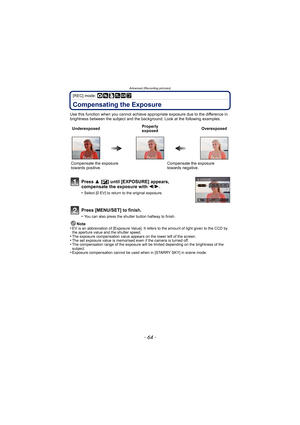 Page 64Advanced (Recording pictures)
- 64 -
[REC] mode: ·¿¨
Compensating the Exposure
Use this function when you cannot achieve appropriate exposure due to the difference in 
brightness between the subject and the background. Look at the following examples.
Note
•
EV is an abbreviation of  [Exposure Value]. It refers to the amount of light given to the CCD by 
the aperture value and the shutter speed.
•The exposure compensation value appears on the lower left of the screen.•The set exposure value is memorised...