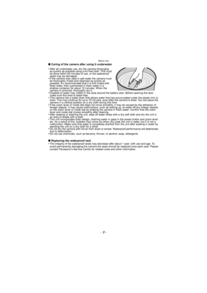 Page 9- 9 -
Before Use
∫Caring of the camera after using it underwater
∫ Replacing the waterproof seal
•
The integrity of the waterproof seals may decrease after about 1 year, with use and age. To 
avoid permanently damaging the camera the seals should be replaced once each year. Please 
contact Panasonic’s Service Centre for related costs and other information.
•After all underwater use, dry the camera thoroughly, 
as quickly as possible using a lint free cloth. This must 
be done within 60 minutes of use, or...