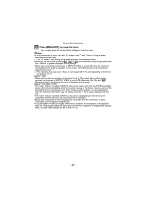 Page 87- 87 -
Advanced (Recording pictures)
Press [MENU/SET] to close the menu.
•You can also press the shutter button halfway to close the menu.
Note
•It is recommended to use a card with SD Speed Class¢ 1 with “Class 6” or higher when 
recording motion pictures.
¢ 1 The SD Speed Class Rating is the speed standard for successive writes.
•When you set the picture quality to [ ], [ ] or [ ], we recommend using a high-speed card 
with “10MB/s” or greater displayed on the package.
•The motion pictures recorded in...