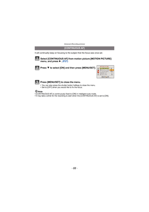 Page 88Advanced (Recording pictures)
- 88 -
It will continually keep on focusing to the subject that the focus was once set.Note
•
[CONTINUOUS AF] is continuously fixed to [ON] in intelligent auto mode.•It may take a while for the recording to start when the [CONTINUOUS AF] is set to [ON].
[CONTINUOUS AF]
Select [CONTINUOUS AF] from motion picture [MOTION PICTURE] 
menu, and press 1.  (P27)
Press  4 to select [ON] and then press [MENU/SET].
Press [MENU/SET] to close the menu.
•You can also press the shutter...