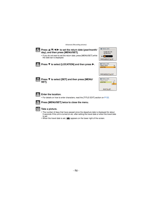 Page 96Advanced (Recording pictures)
- 96 -
Press 3/4/2/ 1 to set the return date (year/month/
day), and then press [MENU/SET].
•If you do not want to set the return date, press [MENU/SET] while 
the date bar is displayed.
Press  4 to select [LOCATION] and then press  1.
Press  4 to select [SET] and then press [MENU/
SET].
Enter the location.
•For details on how to enter characters, read the [TITLE EDIT] section on  P132.
Press [MENU/SET] twice to close the menu.
Take a picture.
•The number of days that have...