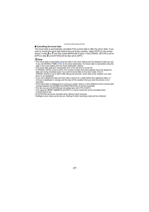 Page 97- 97 -
Advanced (Recording pictures)
∫Cancelling the travel date
The travel date is automatically cancelled if the current date is after the return date. If you 
want to cancel the travel date before the end of the vacation, select [OFF] on the screen 
shown in step 
3 or 7 and then press [MENU/SET] twice. If the [TRAVEL SETUP] is set to 
[OFF] in step 3, [LOCATION] will be also set to [OFF]. 
Note
•
The travel date is calculated using the date in the clock setting and the departure date you set. 
If you...