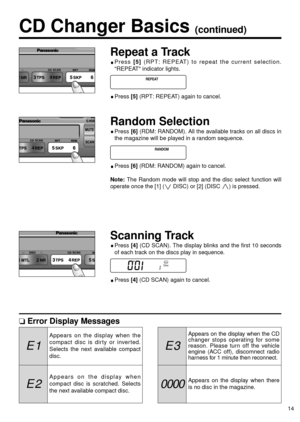 Page 140000
E 3E 1
E 2
14
Repeat a Track
Press [5] (RPT: REPEAT) to repeat the current selection.
REPEAT indicator lights.
Press [5] (RPT: REPEAT) again to cancel.
Random Selection
Press [6](RDM: RANDOM). All the available tracks on all discs in
the magazine will be played in a random sequence.
Press [6](RDM: RANDOM) again to cancel.
Note:The Random mode will stop and the disc select function will
operate once the [1] (
iDISC) or [2] (DISC j) is pressed.
Scanning Track
Press [4](CD SCAN). The display blinks and...