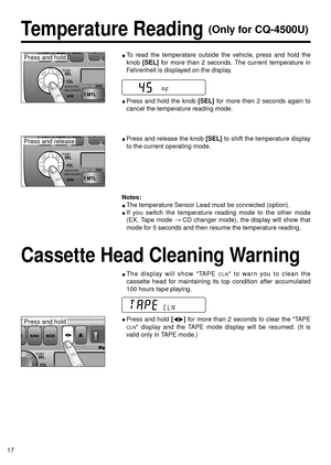 Page 17BASS/FAD
BAL/FADER
17
Temperature Reading (Only for CQ-4500U)
To read the temperatare outside the vehicle, press and hold the
knob 
[SEL]for more than 2 seconds. The current temperature in
Fahrenheit is displayed on the display.
Press and release the knob [SEL]to shift the temperature display
to the current operating mode.
Press and hold the knob [SEL]for more then 2 seconds again to
cancel the temperature reading mode.
The display will show TAPE CLN to warn you to clean the
cassette head for maintaining...