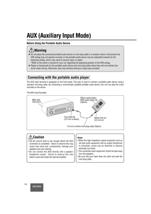 Page 16CQ-5101U16
AUX (Auxiliary Input Mode)
Connecting with the portable audio player
The AUX input terminal is equipped on the front panel. This jack is used\
 to connect a portable audio device using a
standard mini-plug cable. By connecting a commercially available portable audio device, this unit can play the music
recorded on the device.
The AUX Input Example:
Front AUX IN
(3.5 mm ø stereo)3.5 mm ø stereo mini-plug cable (Option) Stereo line out
(3.5 mm ø)
Silicon audio player,
HDD audio player etc....