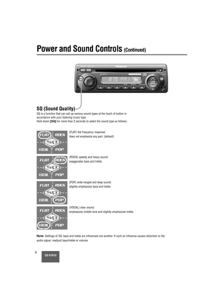 Page 8CQ-5101U8
SQ (Sound Quality) 
SQ is a function that can call up various sound types at the touch of bu\
tton in
accordance with your listening music type.
Hold down 
[SQ]for more than 2 seconds to select the sound type as follows:
Power and Sound Controls (Continued)
(FLAT) flat frequency response:
does not emphasize any part. (default)
Note:Settings of SQ, bass and treble are influenced one another. If such an influence causes distortion to the
audio signal, readjust bass/treble or volume. (ROCK) speedy...