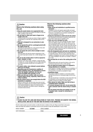 Page 33CQ-5250U
Caution
Observe the following cautions when using
this unit.
❑Keep the sound volume at an appropriate level.Keep the volume level low enough to be aware of road and
traffic conditions while driving.
❑Do not insert or allow your hand or fingers to be
caught in the unit.
To prevent injury, do not get your hand or fingers caught in
moving parts or in the disc slot. Especially watch out for
infants.
❑This unit is designed for use exclusively in auto-
mobiles.
❑ Do not operate the unit for a...