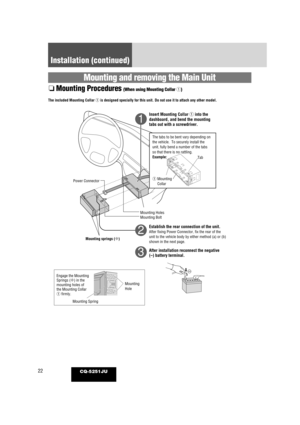 Page 2222CQ-5251JU
Installation (continued)
Mounting and removing the Main Unit
❏Mounting Procedures (When using Mounting Collar  q)
    
1
2
3
The included Mounting Collar  qis designed specially for this unit. Do not use it to attach any other m\
odel.
Insert Mounting Collar  qinto the
dashboard, and bend the mounting
tabs out with a screwdriver.
Establish the rear connection of the unit.
After fixing Power Connector, fix the rear of the
unit to the vehicle body by either method (a) or (b)
shown in the next...