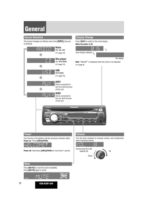 Page 1010
General
CQ-5251JU
Power
Turn the key in the ignition until the accessory indicator lights.
Power on:Press [SRC](PWR).
Power off: Hold down [SRC](PWR) for more than 1 second. Volume level (0 to 40)
(default:18)
Volume
Turn the knob clockwise to increase volume, and counterclock-
wise to decrease volume.
Up
Down
Mute
Press [MUTE] to mute the sound completely.
Press [MUTE] again to cancel.
Note: “ADJUST” is displayed when the clock is not adjusted.
(apage 8)
Display Change
Press [DISP] to switch to the...