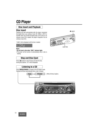 Page 12MUTE
CQ-5301U12
CD Player
Disc Insert and Playback
Disc insert
Playback will start automatically after the player recognized
the loaded disc as an ordinary music CD. (When a CD-R or
CD-RW which has CD-DA formatted data as the same as an
ordinary music CD is loaded, this player recognizes it as an
ordinary music CD.)
“LOAd” will be displayed until the disc is loaded.
Notes:
•Do not insert a disc when “DISC” indicator lights.
• The power will be turned on automatically when a disc is
loading.
Stop and Disc...