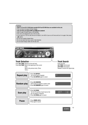 Page 13MUTE
CQ-5301U13
Cautions:
•Only 5 (12 cm) CD, CD-DA data recorded CD-R and CD-RW discs are available for this unit.
• This unit does not support CD text display.
•
This unit does not support MP3 and WMA disc playback.
• Refer to page 18 about notes on CD-Rs/RWs.
• This unit is not designed for any 3 (8 cm) disc.
• If you insert an 3 (8 cm) disc and can not eject it, turn ACC of your car off once and turn it on again, then press
[
u] (eject).
• Do not use irregular shaped discs.
• Do not use discs that...