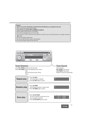 Page 13CQ-5330U13
Cautions:
•Only 5 (12 cm) CD, CD-DA data recorded CD-R and CD-RW discs are available for this unit.
• This unit does not support CD text display.
•
This unit does not support MP3 and WMA disc playback.
• Refer to page 23 about notes on CD-Rs/RWs.
• This unit is not designed for any 3 (8 cm) disc.
• If you insert an 3 (8 cm) disc and can not eject it, turn ACC of your car off once and turn it on again, then press
[
u] (eject).
• Do not use irregular shaped discs.
• Do not use discs that have a...