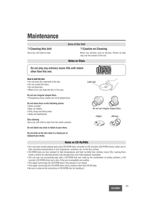 Page 23CQ-5330U23
Care of the Unit
Notes on Discs
Notes on CD-Rs/RWs
❐Cleaning this Unit
Use a dry, soft cloth to wipe.
❐Caution on Cleaning
Never use solvents such as benzine, thinner as they
may mar the surface of the unit.
Do not play any ordinary music CDs with labels
other than this one.
How to hold the disc
• Do not touch the underside of the disc.
• Do not scratch the discs.
• Do not bend disc.
• When not in use, keep the disc in the case.
Do not use irregular shaped discs.
• Transparency discs maybe can...