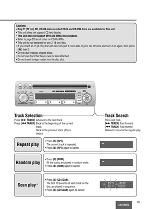 Page 13CQ-5335U13
Cautions:
•Only 5" (12 cm) CD, CD-DA data recorded CD-R and CD-RW discs are available for this unit.
• This unit does not support CD text display.
•This unit does not support MP3 and WMA disc playback.
• Refer to page 20 about notes on CD-Rs/RWs.
• This unit is not designed for any 3" (8 cm) disc.
• If you insert an 3" (8 cm) disc and can not eject it, turn ACC of your car off once and turn it on again, then press
[u] (eject).
• Do not use irregular shaped discs.
• Do not use discs...