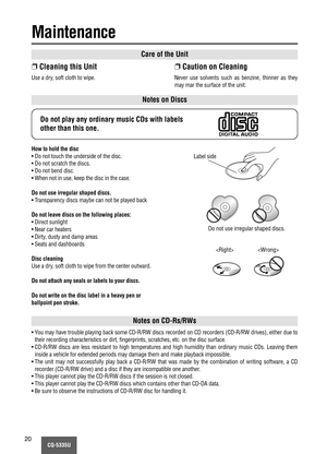 Page 20CQ-5335U20
Care of the Unit
Notes on Discs
Notes on CD-Rs/RWs
❐Cleaning this Unit
Use a dry, soft cloth to wipe.
❐Caution on Cleaning
Never use solvents such as benzine, thinner as they
may mar the surface of the unit.
Do not play any ordinary music CDs with labels
other than this one.
How to hold the disc
• Do not touch the underside of the disc.
• Do not scratch the discs.
• Do not bend disc.
• When not in use, keep the disc in the case.
Do not use irregular shaped discs.
• Transparency discs maybe can...