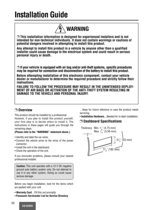 Page 22CQ-5335U22
Installation Guide
❐This installation information is designed for experienced installers and is not
intended for non-technical individuals. It does not contain warnings or cautions of
potential dangers involved in attempting to install this product.
Any attempt to install this product in a vehicle by anyone other than a qualified
installer could cause damage to the electrical system and could result in serious
personal injury or death.
❐If your vehicle is equipped with air bag and/or...