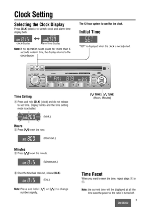 Page 7CQ-5335U7
LOUD
MUTE
SCAN MODE
BANDTUNE
SEEK
ILL
PWRALMCLK
CQ-5335U
DISC CD SCAN RPT RDM
APM DISP
VOLSEL / SATPUSH
BASS/TREB/BAL/FADER6 5 4 3 2 1
TUNE
SEEK
CLK
Clock Setting
The 12-hour system is used for the clock.
Initial Time
“SET” is displayed when the clock is not adjusted.
Selecting the Clock Display
Press[CLK](clock) to switch clock and alarm time
display both.
Note:if no operation takes place for more than 5
seconds in alarm time, the display returns to the
clock display.
[{TUNE],[}TUNE]
(Hours,...