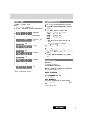 Page 1919CQ-5800U
Display change
Press [DISP]to change the display.
Notes:¡For scrolling text, press [3] (SCROLL).¡“NO TEXT” is displayed when there is no information on the
iPod.
* appears when 2 iPods are connected.
Song number/
Total song
(iPod number*)
Play time (iPod num-
ber*)
Song title
Album name
Artist name
Clock
Repeat, Random
Repeat playThe current song is repeated.
Press [5] (REPEAT). lights.
Press again to cancel.
Note:The all Repeat Play function of iPod is always activated
and cannot be canceled...