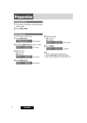 Page 88CQ-5800U
Preparation
Clock adjustment
The 12-hour system is used for the clock.
1Press [DISP] (CLK).
(Clock display)
2Hold down [DISP] (CLK)for 2 sec. or more.
Hour blinks
3Adjust the hour.
[d]:Sets ahead.
[s]:Sets back.
Hour entered
4Press [DISP] (CLK).
Minute blinks
5Adjust the minute.
[d]:Sets ahead.
[s]:Sets back.
Minute entered
6Press [DISP].
Completed
Notes: ¡“ADJUST” is displayed before adjusting the clock.¡Hold down [d]or [s]to change numbers rapidly.¡When you want to readjust the time, repeat...