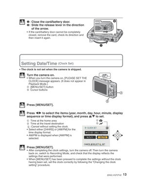 Page 1313(ENG) VQT2T42
3 1 :  Close the card/battery door.
2 :  Slide the release lever in the direction 
of the arrow.
•  If the card/battery door cannot be completely  closed, remove the card, check its direction and 
then insert it again.
Setting Date/Time (Clock Set)
•  The clock is not set when the camera is shipped.
A
B
ONOFF1  Turn the camera on.•  When you turn the camera on, [PLEASE SET THE CLOCK] message appears. (It does not appear in 
Playback Mode.)
A  [MENU/SET] button
B  Cursor buttons
2 Press...