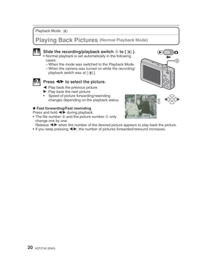 Page 2020VQT2T42 (ENG)
Playing Back Pictures (Normal Playback Mode)
Playback Mode: 9
A
1  Slide the recording/playback switch  A to [
5].•  Normal playback is set automatically in the following 
cases:
– When the mode was switched to the Playback Mode.
– When the camera was turned on while the recording/playback switch was at [ 5].
2 Press 
w/
q  to select the picture.
BC
w
: Play back the previous picture
q : Play back the next picture
•  Speed of picture forwarding/rewinding  changes depending on the playback...