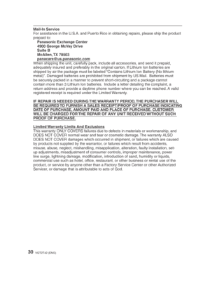 Page 3030VQT2T42 (ENG)
Mail-In Service
For assistance in the U.S.A. and Puerto Rico in obtaining repairs, please ship the product 
prepaid to:Panasonic Exchange Center
4900 George McVay Drive
Suite B
McAllen, TX  78503
panacare@us.panasonic.com
When shipping the unit, carefully pack, include all accessories, and send it prepaid, 
adequately insured and preferably in the original carton. If Lithium Ion batteries are 
shipped by air the package must be labeled “Contains Lithium Ion Battery (No lithium 
metal)”....