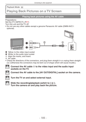 Page 105
Connecting to other equipment
- 10  -
Playing Back Pictures on a TV Screen
Playback Mode: 9
Playing back pictures using the AV cable
Preparations:Set the [TV ASPECT]. (P27)Turn this unit and the TV off.
•
 Do not use any other cables except a genuine Panasonic AV cable (DMW-AVC1: optional).
B1
2
AAV OUT
DIGITAL
1 Yellow: to the video input socket2 White: to the audio input socketA Align the marks, and insert.B AV cable• Check the directions of the connectors, and plug them straight in or unplug...