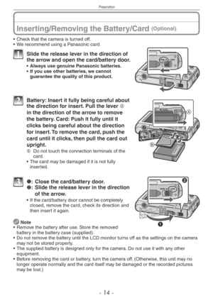 Page 14
Preparation
- 1  -

Inserting/Removing the Battery/Card (Optional)
• Check that the camera is turned off.
•
 
We recommend using a Panasonic card.
1 Slide the release lever in the direction of the arrow and open the card/battery door.
•   Always use genuine Panasonic batteries.•  If you use other batteries, we cannot guarantee the quality of this product.
2 Battery: Insert it fully being careful about the direction for insert. Pull the lever A 
in the direction of the arrow to remove 
the battery....