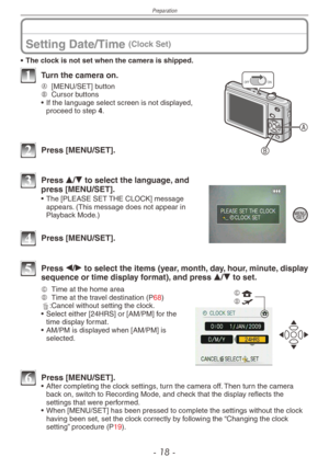 Page 18
Preparation
- 1  -

Setting Date/Time (Clock Set)
• The clock is not set when the camera is shipped.
A
B
ONOFF1 Turn the camera on.
A [MENU/SET] buttonB Cursor buttons
•
 
If the language select screen is not displayed, 
proceed to step 4. 
2 Press [MENU/SET].
3 Press e/r to select the language, and press [MENU/SET].
•   The [PLEASE SET THE CLOCK] message appears. (This message does not appear in Playback Mode.)
4 Press [MENU/SET].
5 Press w/q to select the items (year, month, day, hour, minute,...