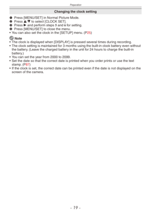Page 19
Preparation
- 1  -

Changing the clock setting
1 Press [MENU/SET] in Normal Picture Mode.2 Press e/r to select [CLOCK SET].3 Press q and perform steps 5 and 6 for setting.4 Press [MENU/SET] to close the menu.
•
 
You can also set the clock in the [SETUP] menu. (P25)
 Note
•
 The clock is displayed when [DISPLAY] is pressed several times during recording.
•
 
The clock setting is maintained for 3 months using the built-in clock battery even without 
the battery. (Leave the charged battery in the...