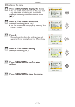 Page 22
Preparation
-   -

How to use the menu
1 Press [MENU/SET] to display the menu.•  You can switch menu screens by the page from any menu item by rotating the zoom lever.(Example: Selecting the Normal Picture Mode [1])
2 Press e/r to select a menu item.(Example: Selecting [AF MODE])
•
  You can move to the next page by pressing r at the very bottom.
3 Press q.•  Depending on the item, the settings may not appear or it may be displayed in a different way.
4 Press e/r to select a setting.(Example:...