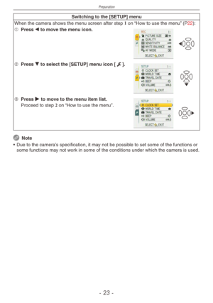 Page 23
Preparation
-   -

Switching to the [SETUP] menu
When the camera shows the menu screen after step 1 on “How to use the menu” (P22):
1 Press w to move the menu icon.
2 Press r to select the [SETUP] menu icon [e].
3 Press q to move to the menu item list.
 Proceed to step 2 on “How to use the menu”.
 Note
•
 
Due to the camera’s specification, it may not be possible to set some of the functions or 
some functions may not work in some of the conditions under which the camera is used. 