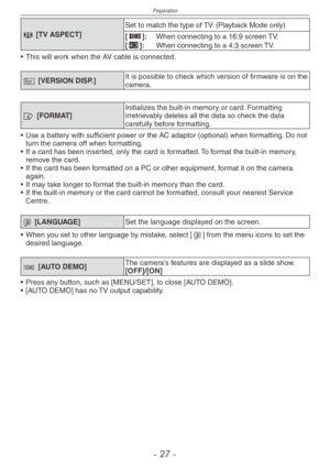 Page 27
Preparation
-   -

l [TV ASPECT]
Set to match the type of TV. (Playback Mode only)
[}]:  When connecting to a 16:9 screen TV.[+]:  When connecting to a 4:3 screen TV.
•
 
This will work when the AV cable is connected.
@ [VERSION DISP.]It is possible to check which version of firmware is on the camera.
v [FORMAT]Initializes the built-in memory or card. Formatting irretrievably deletes all the data so check the data carefully before formatting.
•
 
Use 
a battery with sufficient power or the AC...