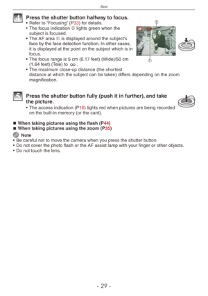 Page 29
Basic
-   -

F
E4 Press the shutter button halfway to focus.•  Refer to “Focusing” (P33) for details.
•
 
The focus indication E lights green when the subject is focused.
•
 
The AF area F is displayed around the subject’s face by the face detection function. In other cases, it is displayed at the point on the subject which is in focus.
•
 The focus range is 5 cm (0.17 feet) (Wide)/50 cm  (1.64 feet) (Tele) to 7.
•
 
The maximum close-up distance (the shortest 
distance at which the subject...