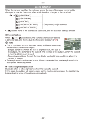 Page 30
Basic
-  0 -

Scene detection
When the camera identifies the optimum scene, the icon of the scene concerned is displayed in blue for 2 seconds, after which its colour changes to the usual red.
; "3 [i-PORTRAIT]
4 [i-SCENERY]
2 [i-MACRO]
5 [i-NIGHT PORTRAIT] •   Only when [q] is selected
1 [i-NIGHT SCENERY]
•
 
[
;] is set if none of the scenes are applicable, and the standard settings are set.
Face detection
When [3] or [5] is selected, the camera automatically detects a person’s face, and it...