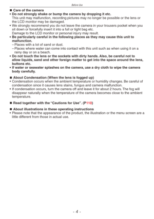 Page 4
Before Use
-  -

Care of the camera
•
 
Do not strongly shake or bump the camera by dropping it etc.
 This unit may malfunction, recording pictures may no longer be possible or the lens or the LCD monitor may be damaged.
•
 
We strongly recommend you do not leave the camera in your trousers pocket when you 
sit down or forcefully insert it into a full or tight bag etc.  Damage to the LCD monitor or personal injury may result. 
•
 
Be particularly careful in the following places as they may cause...